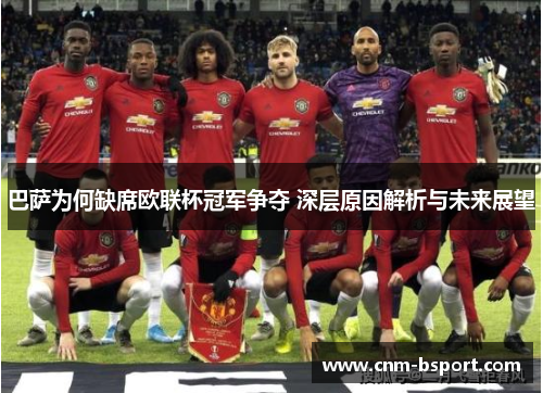巴萨为何缺席欧联杯冠军争夺 深层原因解析与未来展望