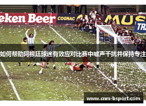 如何帮助阿根廷球迷有效应对比赛中嘘声干扰并保持专注 如何帮助阿根廷球迷有效应对比赛中嘘声干扰并保持专注