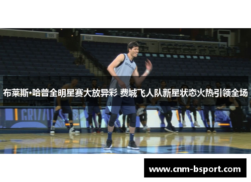 布莱斯·哈普全明星赛大放异彩 费城飞人队新星状态火热引领全场 布莱斯·哈普全明星赛大放异彩 费城飞人队新星状态火热引领全场