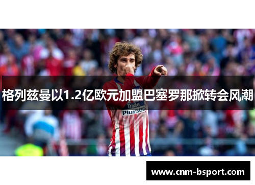 格列兹曼以1.2亿欧元加盟巴塞罗那掀转会风潮